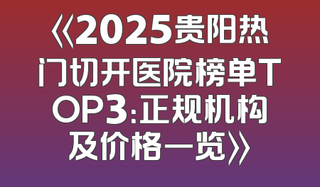 《2025贵阳热门切开医院榜单TOP3：正规机构及价格一览》