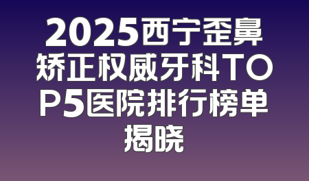 2025西宁歪鼻矫正权威牙科TOP5医院排行榜单揭晓