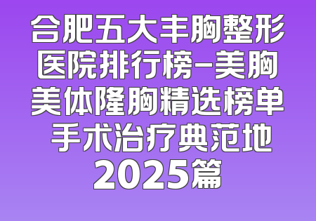 合肥五大丰胸整形医院排行榜-美胸美体隆胸精选榜单 手术治疗典范地2025篇