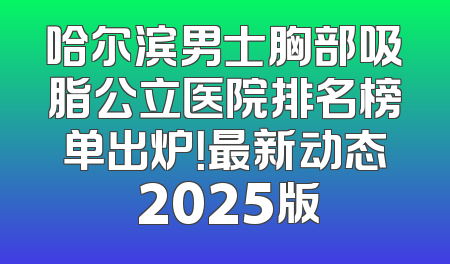 哈尔滨男士胸部吸脂公立医院排名榜单出炉！最新动态 2025版