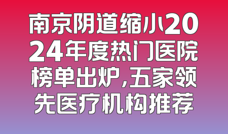 南京阴道缩小2024年度热门医院榜单出炉，五家领先医疗机构推荐