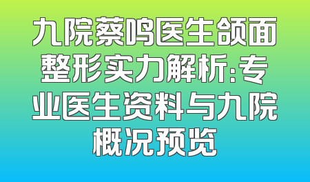 九院蔡鸣医生颌面整形实力解析：专业医生资料与九院概况预览