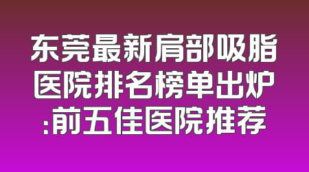 东莞最新肩部吸脂医院排名榜单出炉：前五佳医院推荐