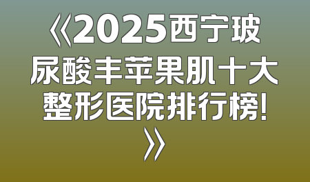 《2025西宁玻尿酸丰苹果肌十大整形医院排行榜！》