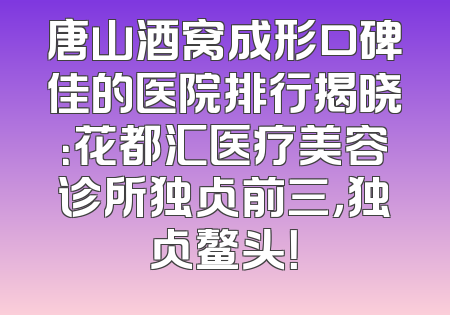唐山酒窝成形口碑佳的医院排行揭晓：花都汇医疗美容诊所独占前三，独占鳌头！
