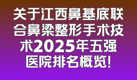关于江西鼻基底联合鼻梁整形手术技术2025年五强医院排名概览！