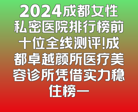 2024成都女性私密医院排行榜前十位全线测评！成都卓越颜所医疗美容诊所凭借实力稳住榜一