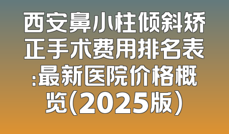 西安鼻小柱倾斜矫正手术费用排名表：最新医院价格概览（2025版）