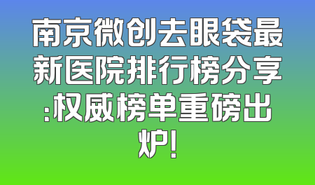 南京微创去眼袋最新医院排行榜分享：权威榜单重磅出炉！