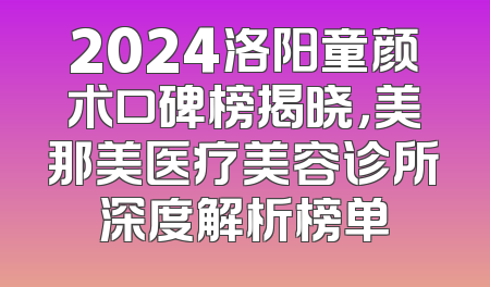 2024洛阳童颜术口碑榜揭晓，美那美医疗美容诊所深度解析榜单