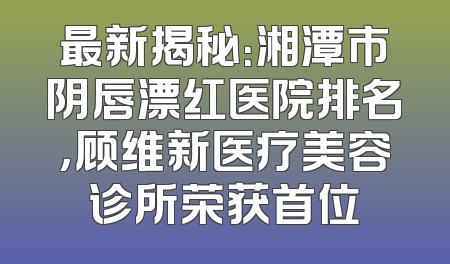 最新揭秘：湘潭市阴唇漂红医院排名，顾维新医疗美容诊所荣获首位