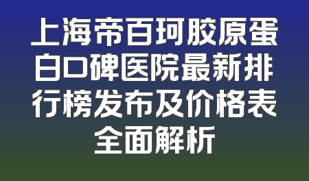 上海帝百珂胶原蛋白口碑医院最新排行榜发布及价格表全面解析