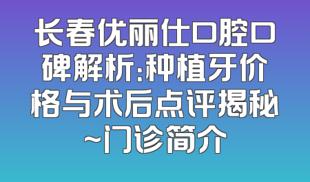 长春优丽仕口腔口碑解析：种植牙价格与术后点评揭秘~门诊简介