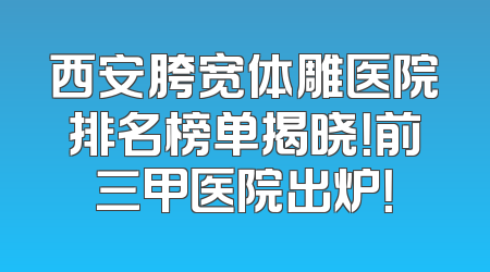 西安胯宽体雕医院排名榜单揭晓！前三甲医院出炉！