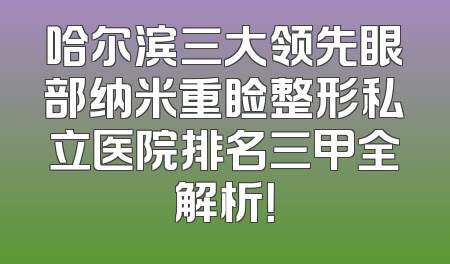 哈尔滨三大领先眼部纳米重睑整形私立医院排名三甲全解析！