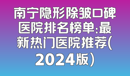 南宁隐形除皱口碑医院排名榜单：最新热门医院推荐（2024版）