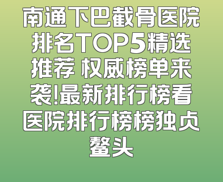 南通下巴截骨医院排名TOP5精选推荐 权威榜单来袭！最新排行榜看医院排行榜榜独占鳌头