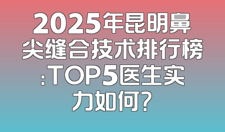 2025年昆明鼻尖缝合技术排行榜：TOP5医生实力如何？