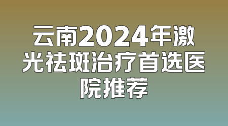 云南2024年激光祛斑治疗首选医院推荐