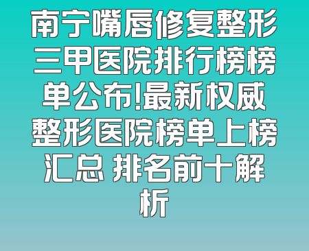 南宁嘴唇修复整形三甲医院排行榜榜单公布！最新权威整形医院榜单上榜汇总 排名前十解析