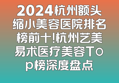 2024杭州额头缩小美容医院排名榜前十！杭州艺美易术医疗美容Top榜深度盘点