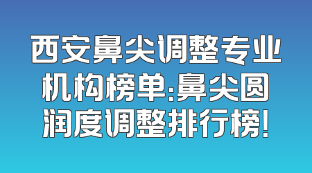 西安鼻尖调整专业机构榜单：鼻尖圆润度调整排行榜！