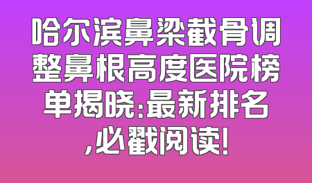 哈尔滨鼻梁截骨调整鼻根高度医院榜单揭晓：最新排名，必戳阅读！