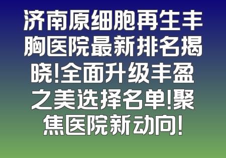 济南原细胞再生丰胸医院最新排名揭晓！全面升级丰盈之美选择名单！聚焦医院新动向！