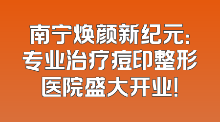 南宁焕颜新纪元：专业治疗痘印整形医院盛大开业！