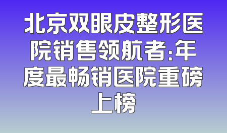 北京双眼皮整形医院销售领航者：年度最畅销医院重磅上榜
