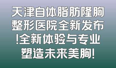 天津自体脂肪隆胸整形医院全新发布！全新体验与专业塑造未来美胸！