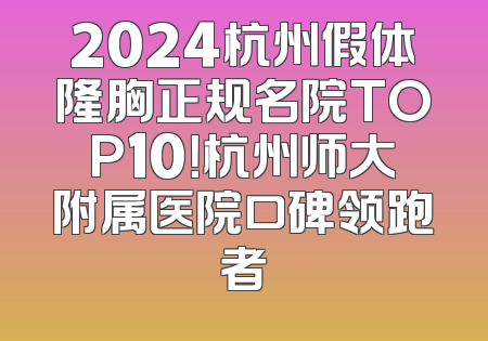 2024杭州假体隆胸正规名院TOP10！杭州师大附属医院口碑领跑者