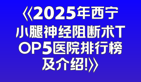 《2025年西宁小腿神经阻断术TOP5医院排行榜及介绍！》
