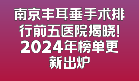 南京丰耳垂手术排行前五医院揭晓！2024年榜单更新出炉