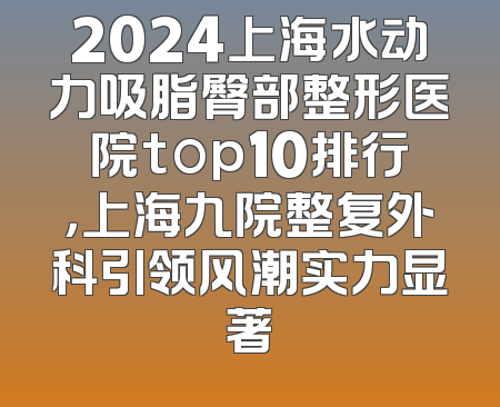 2024上海水动力吸脂臀部整形医院top10排行，上海九院整复外科引领风潮实力显著