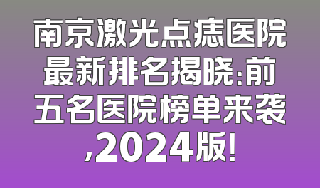 南京激光点痣医院最新排名揭晓：前五名医院榜单来袭，2024版！