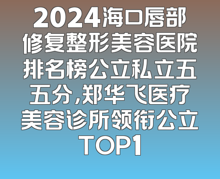 2024海口唇部修复整形美容医院排名榜公立私立五五分，郑华飞医疗美容诊所领衔公立TOP1