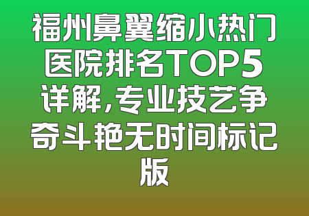 福州鼻翼缩小热门医院排名TOP5详解，专业技艺争奇斗艳无时间标记版