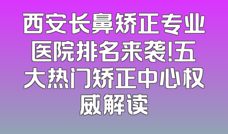西安长鼻矫正专业医院排名来袭！五大热门矫正中心权威解读