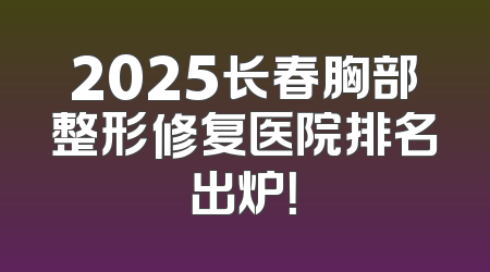 2025长春胸部整形修复医院排名出炉！