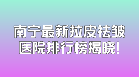 南宁最新拉皮祛皱医院排行榜揭晓！
