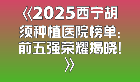 《2025西宁胡须种植医院榜单：前五强荣耀揭晓！》