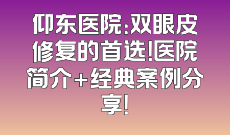 仰东医院：双眼皮修复的首选！医院简介+经典案例分享！
