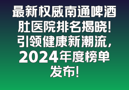 最新权威南通啤酒肚医院排名揭晓！引领健康新潮流，2024年度榜单发布！