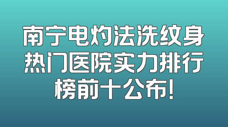 南宁电灼法洗纹身热门医院实力排行榜前十公布！