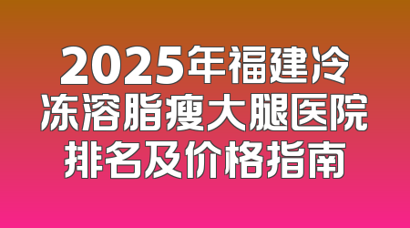 2025年福建冷冻溶脂瘦大腿医院排名及价格指南