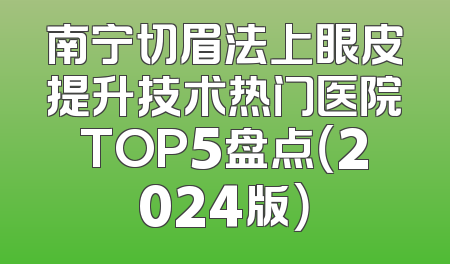 南宁切眉法上眼皮提升技术热门医院TOP5盘点（2024版）