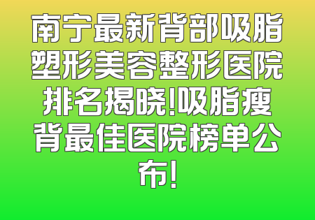 南宁最新背部吸脂塑形美容整形医院排名揭晓！吸脂瘦背最佳医院榜单公布！