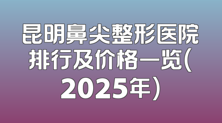 昆明鼻尖整形医院排行及价格一览（2025年）