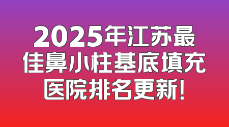 2025年江苏最佳鼻小柱基底填充医院排名更新！